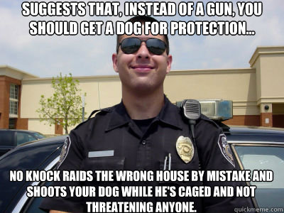 Suggests that, instead of a gun, you should get a dog for protection... No knock raids the wrong house by mistake and shoots your dog while he's caged and not threatening anyone.  Scumbag Cop