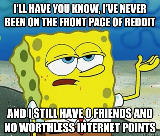 I'll have you know, i've never been on the front page of reddit And I still have 0 friends and no worthless internet points  Tough Spongebob