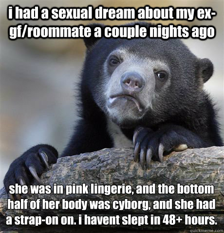 i had a sexual dream about my ex-gf/roommate a couple nights ago she was in pink lingerie, and the bottom half of her body was cyborg, and she had a strap-on on. i havent slept in 48+ hours.  Confession Bear