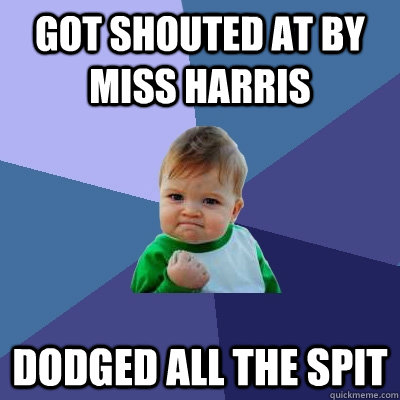 got shouted at by miss harris dodged all the spit  Success Kid