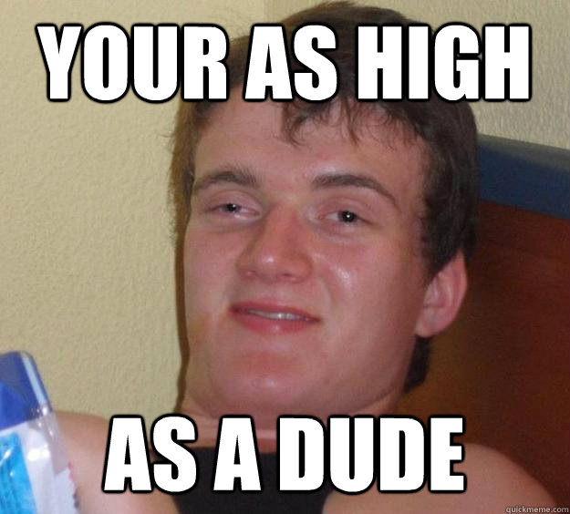 Your as high As a dude  10 Guy