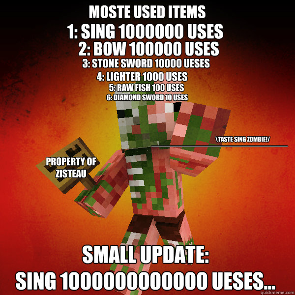 Moste used items 1: Sing 1000000 uses 2: Bow 100000 uses
 3: stone sword 10000 ueses 4: lighter 1000 uses 5: Raw fish 100 uses 6: diamond sword 10 uses Small update:
sing 1000000000000 ueses... 
\Taste sing zombie!/
 ____________________ property of ziste - Moste used items 1: Sing 1000000 uses 2: Bow 100000 uses
 3: stone sword 10000 ueses 4: lighter 1000 uses 5: Raw fish 100 uses 6: diamond sword 10 uses Small update:
sing 1000000000000 ueses... 
\Taste sing zombie!/
 ____________________ property of ziste  Zombie Pigman Zisteau