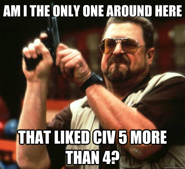 Am I the only one around here THAT LIKED CIV 5 MORE THAN 4?  Big Lebowski