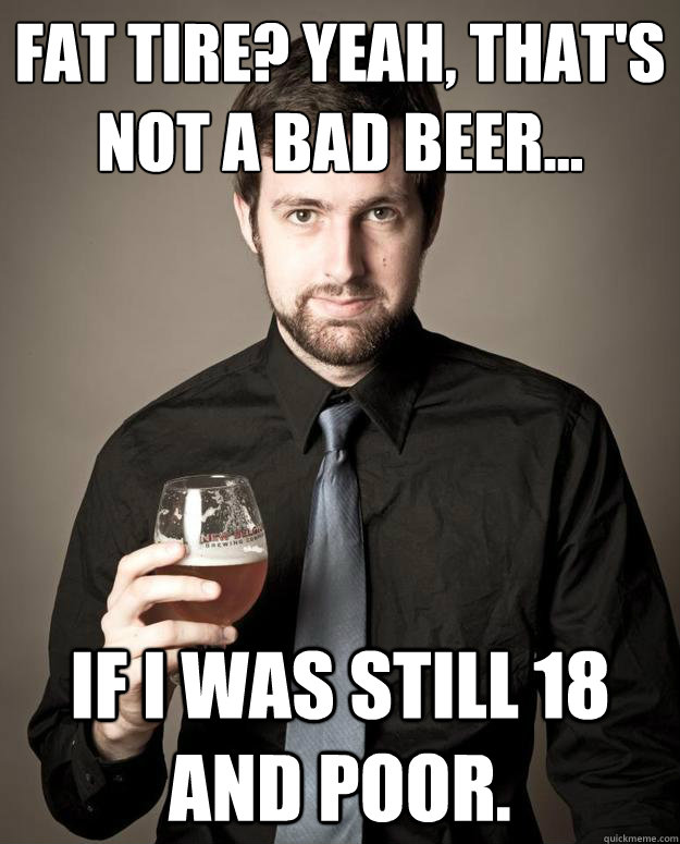 fat tire? Yeah, that's not a bad beer... If i was still 18 and poor. - fat tire? Yeah, that's not a bad beer... If i was still 18 and poor.  Pretentious Beer Nerd