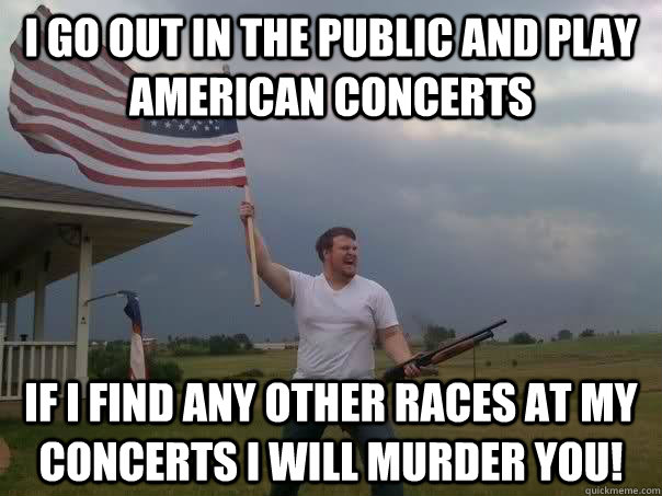 I go out in the public and play american concerts IF I FIND ANY OTHER RACES AT MY CONCERTS I WILL MURDER YOU!  Overly Patriotic American