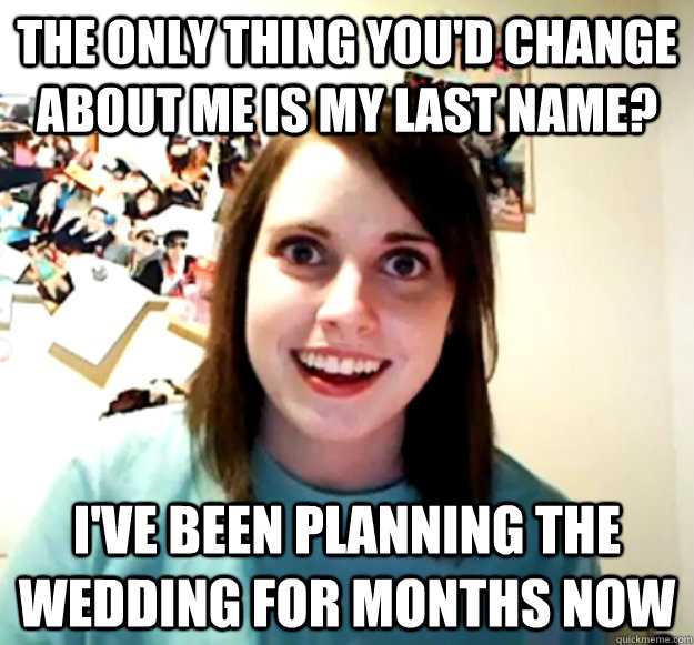 The only thing you'd change about me is my last name? I've been planning the wedding for months now - The only thing you'd change about me is my last name? I've been planning the wedding for months now  Overly Attached Girlfriend