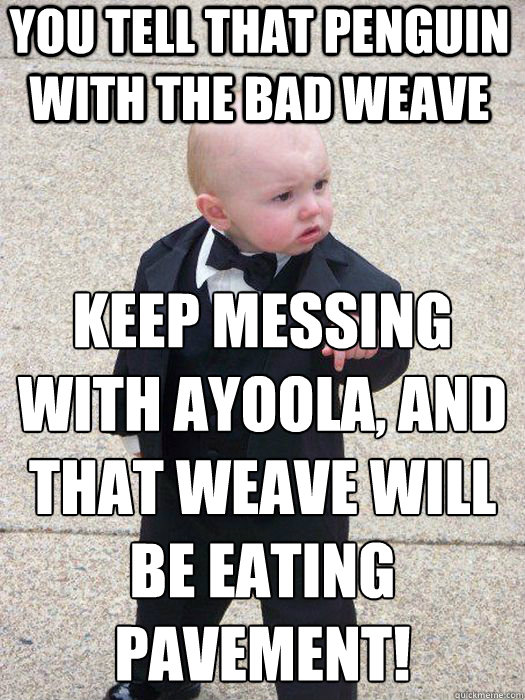 You tell that penguin with the bad weave keep messing with Ayoola, and that weave will be eating pavement!  - You tell that penguin with the bad weave keep messing with Ayoola, and that weave will be eating pavement!   Baby Godfather