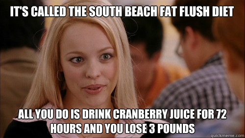 it's called the south beach fat flush diet all you do is drink cranberry juice for 72 hours and you lose 3 pounds  regina george