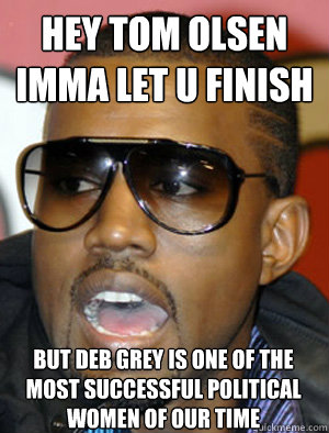 Hey Tom Olsen 
Imma let u finish BUT DEB GREY IS ONE OF THE MOST SUCCESSFUL POLITICAL WOMEN OF OUR TIME  - Hey Tom Olsen 
Imma let u finish BUT DEB GREY IS ONE OF THE MOST SUCCESSFUL POLITICAL WOMEN OF OUR TIME   Annoying Kanye