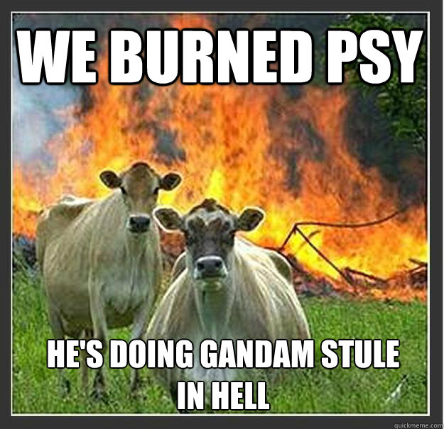 we burned psy he's doing gandam stule in hell  Evil cows