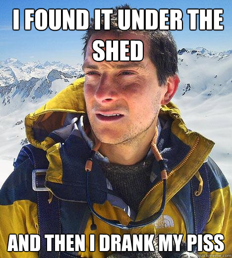 I found it under the shed and then i drank my piss  Bear Grylls