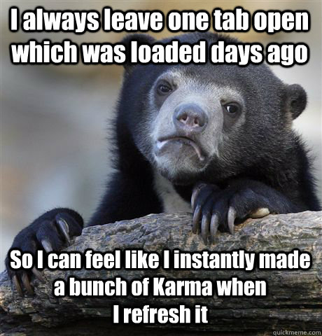 I always leave one tab open  which was loaded days ago So I can feel like I instantly made a bunch of Karma when                      I refresh it   Confession Bear