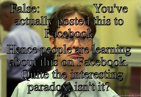 FALSE:                 YOU'VE ACTUALLY POSTED THIS TO FACEBOOK HENCE PEOPLE ARE LEARNING ABOUT THIS ON FACEBOOK.   QUITE THE INTERESTING PARADOX, ISN'T IT? Schrute