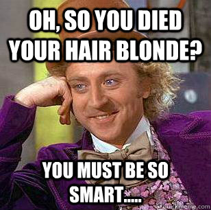 oh, so you died your hair blonde? you must be so smart.....  Condescending Wonka