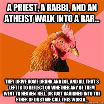 A priest, a rabbi, and an atheist walk into a bar... They drive home drunk and die, and all that's left is to reflect on whether any of them went to heaven, hell, or just vanished into the ether of dust we call this world...  Anti-Joke Chicken