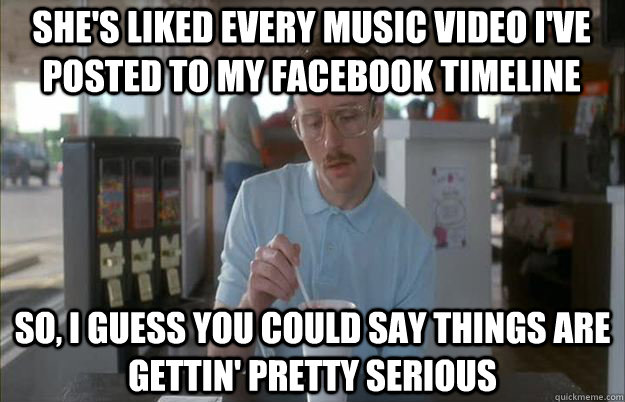 She's liked every music video I've posted to my Facebook timeline So, I guess you could say things are gettin' pretty serious - She's liked every music video I've posted to my Facebook timeline So, I guess you could say things are gettin' pretty serious  Serious Kip