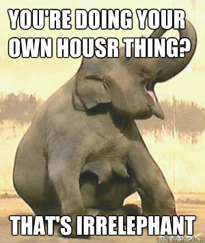 you're doing your own housr thing? That's Irrelephant  Irrelephant