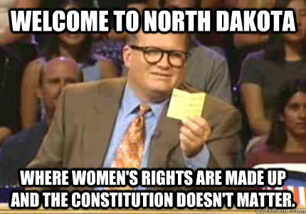 WELCOME TO North Dakota Where women's rights are made up and the constitution doesn't matter.  Whose Line