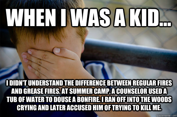 WHEN I WAS A KID... I didn't understand the difference between regular fires and grease fires. At summer camp, a counselor used a tub of water to douse a bonfire. I ran off into the woods crying and later accused him of trying to kill me. - WHEN I WAS A KID... I didn't understand the difference between regular fires and grease fires. At summer camp, a counselor used a tub of water to douse a bonfire. I ran off into the woods crying and later accused him of trying to kill me.  Confession kid