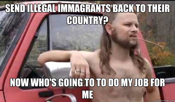 send illegal immagrants back to their country? now who's going to to do my job for me  Almost Politically Correct Redneck