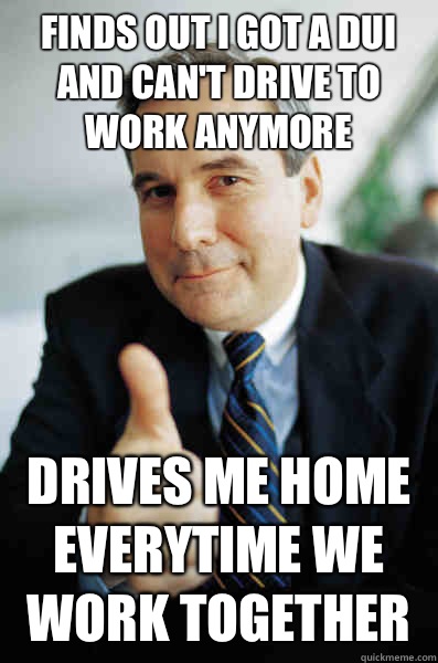 Finds out I got a DUI and can't drive to work anymore Drives me home everytime we work together - Finds out I got a DUI and can't drive to work anymore Drives me home everytime we work together  Good Guy Boss