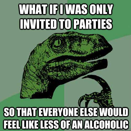 What if I was only invited to parties  so that everyone else would feel like less of an alcoholic  Philosoraptor