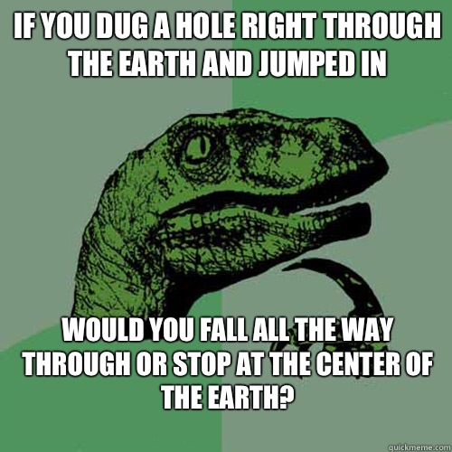 If you dug a hole right through the earth and jumped in would you fall all the way through or stop at the center of the earth?
  Philosoraptor