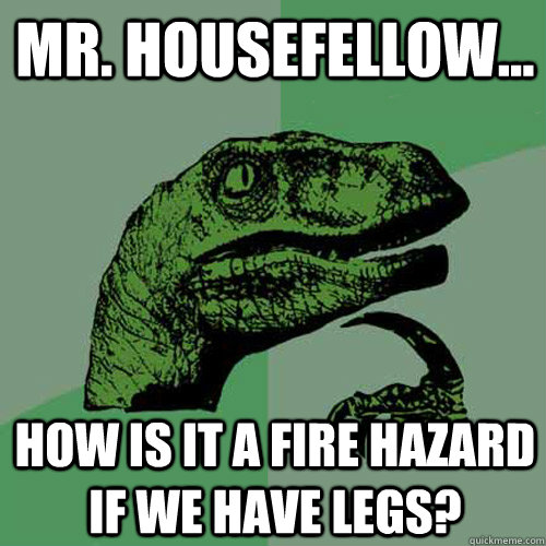 Mr. housefellow... How is it a fire hazard if we have legs?  Philosoraptor