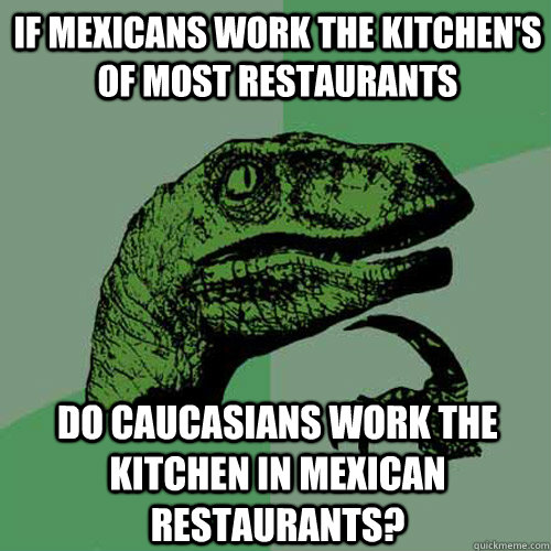 If Mexicans work the kitchen's of most restaurants Do Caucasians work the kitchen in Mexican restaurants?  Philosoraptor