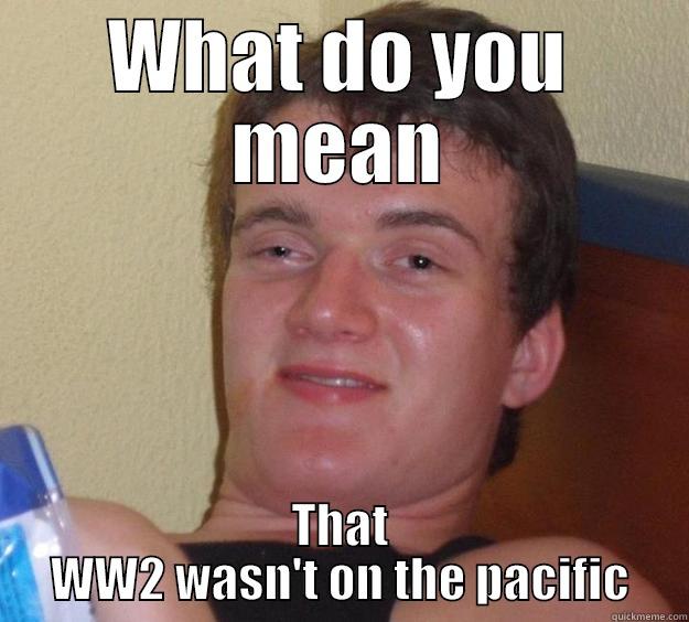 WHAT DO YOU MEAN THAT WW2 WASN'T ON THE PACIFIC 10 Guy