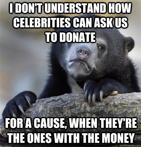 i don't understand how celebrities can ask us to donate for a cause, when they're the ones with the money  Confession Bear