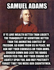 Samuel Adams If ye love wealth better than liberty, the tranquility of servitude better than the animating contest of freedom, go home from us in peace. We ask not your counsels or your arms. Crouch down and lick the hands which feed you. May your chains   Alcoholic Sam Adams