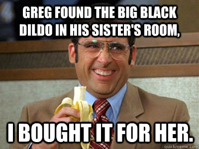 Greg found the big black dildo in his sister's room, i bought it for her. - Greg found the big black dildo in his sister's room, i bought it for her.  Brick Tamland