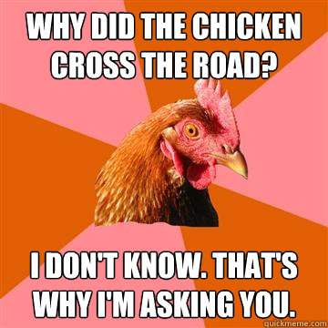 Why did the chicken cross the road? I don't know. That's why I'm asking you.  Anti-Joke Chicken