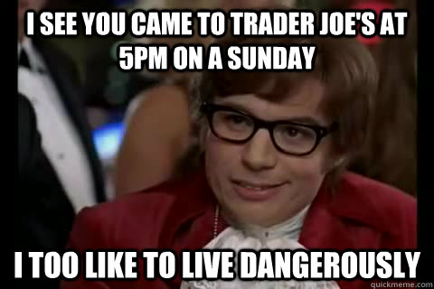 I see you came to trader Joe's at 5pm on a sunday i too like to live dangerously  Dangerously - Austin Powers