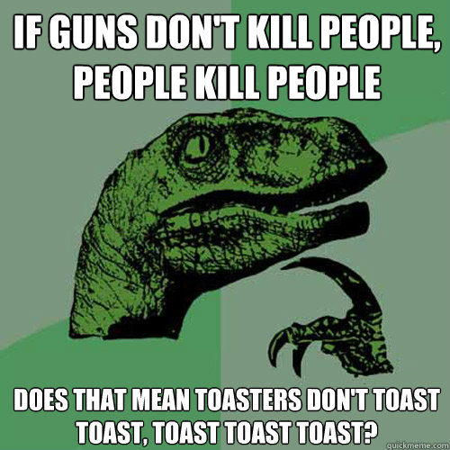 If guns don't kill people, people kill people Does that mean toasters don't toast toast, toast toast toast?  Philosoraptor