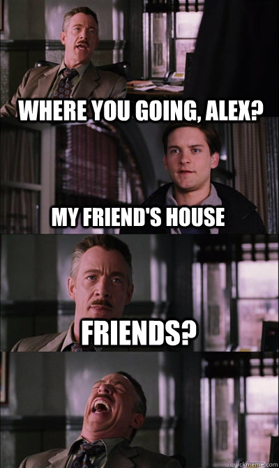 Where you going, alex? My friend's house Friends?   JJ Jameson