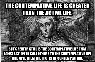 The contemplative life is greater than the active life, but greater still is the contemplative life that takes action to call others to the contemplative life and give them the fruits of contemplation. - The contemplative life is greater than the active life, but greater still is the contemplative life that takes action to call others to the contemplative life and give them the fruits of contemplation.  Contemplative life