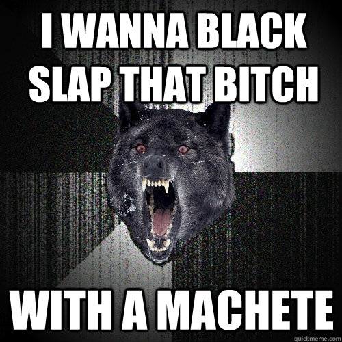 I WANNA BLACK SLAP THAT BITCH WITH A MACHETE  Insanity Wolf