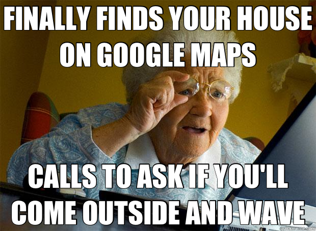 FINALLY FINDS YOUR HOUSE ON GOOGLE MAPS CALLS TO ASK IF YOU'LL COME OUTSIDE AND WAVE - FINALLY FINDS YOUR HOUSE ON GOOGLE MAPS CALLS TO ASK IF YOU'LL COME OUTSIDE AND WAVE  Grandma finds the Internet