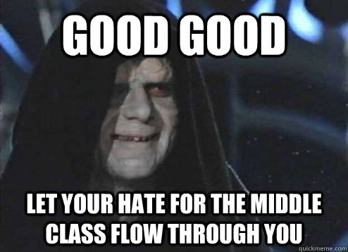 Good good Let your hate for the middle class flow through you  