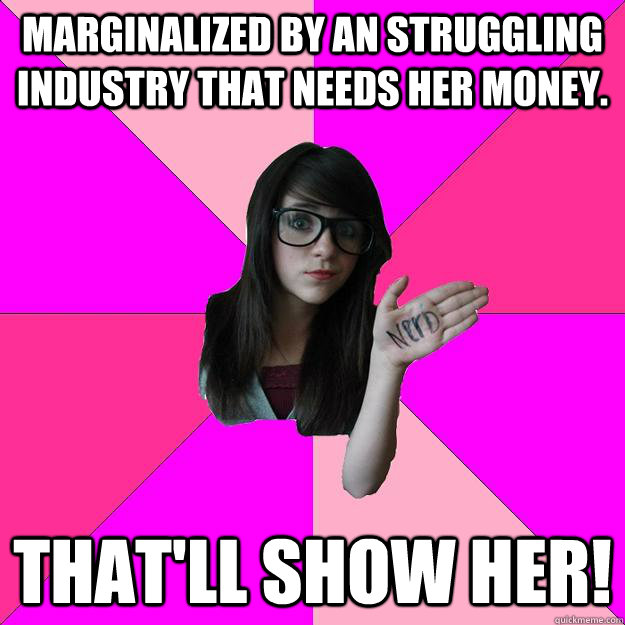 Marginalized by an struggling industry that needs her money. That'll show her!  Idiot Nerd Girl