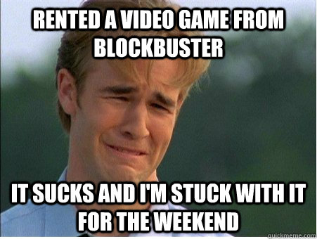 Rented a video game from blockbuster It sucks and I'm stuck with it for the weekend  1990s Problems