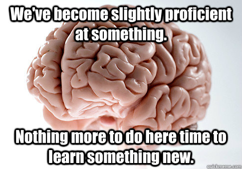 We've become slightly proficient at something.  Nothing more to do here time to learn something new.  Scumbag Brain