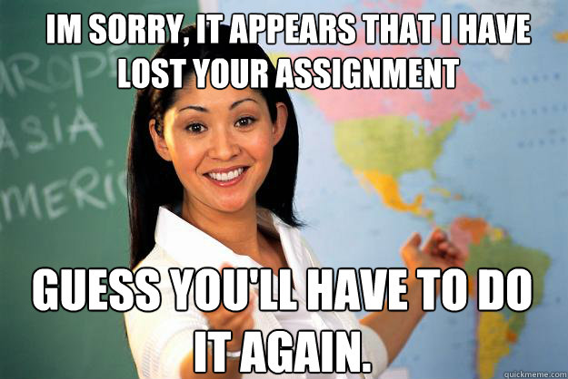 IM SORRY, IT APPEARS THAT I HAVE LOST YOUR ASSIGNMENT GUESS YOU'LL HAVE TO DO IT AGAIN. - IM SORRY, IT APPEARS THAT I HAVE LOST YOUR ASSIGNMENT GUESS YOU'LL HAVE TO DO IT AGAIN.  Unhelpful High School Teacher