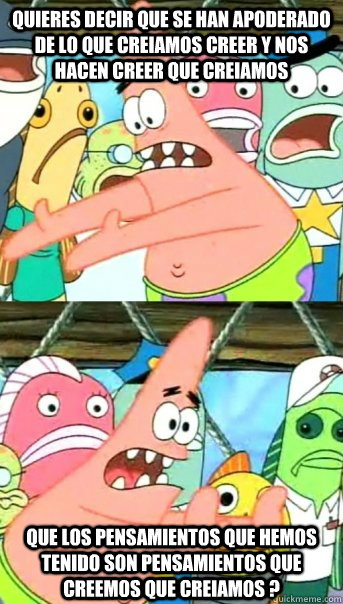 QUIERES DECIR QUE SE HAN APODERADO DE LO QUE CREIAMOS CREER Y NOS  HACEN CREER QUE CREIAMOS QUE LOS PENSAMIENTOS QUE HEMOS TENIDO SON PENSAMIENTOS QUE CREEMOS QUE CREIAMOS ? - QUIERES DECIR QUE SE HAN APODERADO DE LO QUE CREIAMOS CREER Y NOS  HACEN CREER QUE CREIAMOS QUE LOS PENSAMIENTOS QUE HEMOS TENIDO SON PENSAMIENTOS QUE CREEMOS QUE CREIAMOS ?  Push it somewhere else Patrick