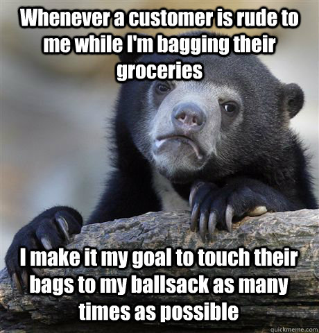 Whenever a customer is rude to me while I'm bagging their groceries   I make it my goal to touch their bags to my ballsack as many times as possible - Whenever a customer is rude to me while I'm bagging their groceries   I make it my goal to touch their bags to my ballsack as many times as possible  Confession Bear