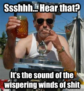 Ssshhh... Hear that?  It's the sound of the wispering winds of shit  Jim Lahey