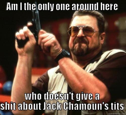 AM I THE ONLY ONE AROUND HERE WHO DOESN'T GIVE A SHIT ABOUT JACK CHAMOUN'S TITS Am I The Only One Around Here