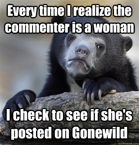 Every time I realize the commenter is a woman I check to see if she's posted on Gonewild  Confession Bear